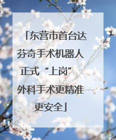 东营市首台达芬奇手术机器人正式“上岗” 外科手术更精准更安全