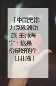中国男排力克欧洲劲旅 主帅海宁：这是一份最好的生日礼物