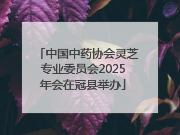 中国中药协会灵芝专业委员会2025年会在冠县举办