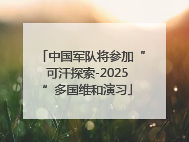 中国军队将参加“可汗探索-2025”多国维和演习