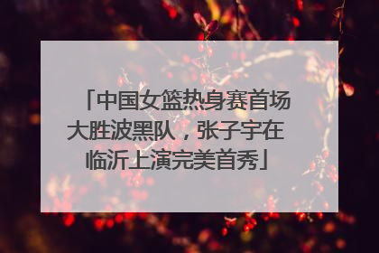 中国女篮热身赛首场大胜波黑队，张子宇在临沂上演完美首秀