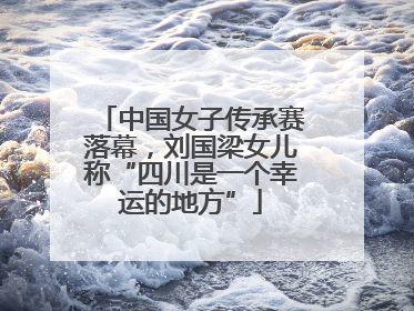 中国女子传承赛落幕，刘国梁女儿称“四川是一个幸运的地方”