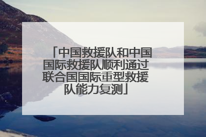 中国救援队和中国国际救援队顺利通过联合国国际重型救援队能力复测