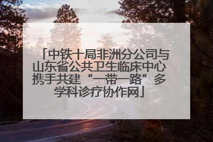 中铁十局非洲分公司与山东省公共卫生临床中心携手共建“一带一路”多学科诊疗协作网