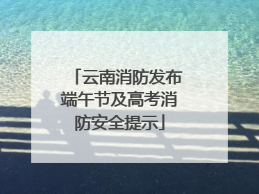 云南消防发布端午节及高考消防安全提示