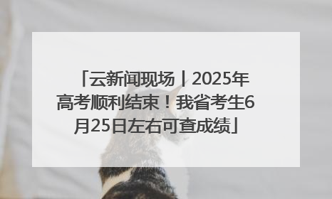 云新闻现场丨2025年高考顺利结束！我省考生6月25日左右可查成绩