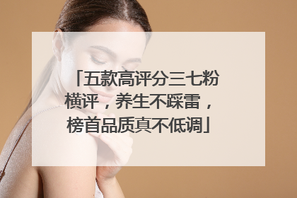 五款高评分三七粉横评，养生不踩雷，榜首品质真不低调