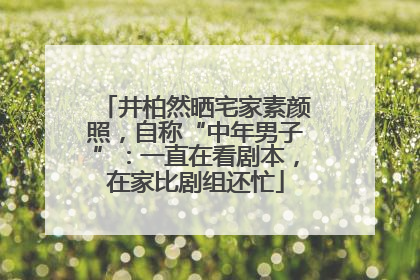 井柏然晒宅家素颜照，自称“中年男子”：一直在看剧本，在家比剧组还忙