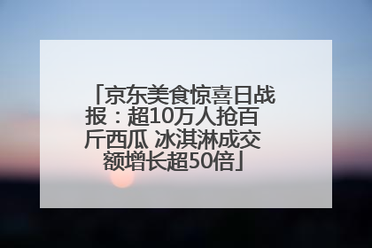 京东美食惊喜日战报：超10万人抢百斤西瓜 冰淇淋成交额增长超50倍