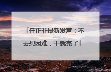 任正非最新发声：不去想困难，干就完了