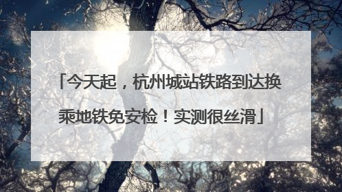 今天起，杭州城站铁路到达换乘地铁免安检！实测很丝滑