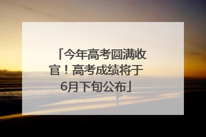 今年高考圆满收官！高考成绩将于6月下旬公布