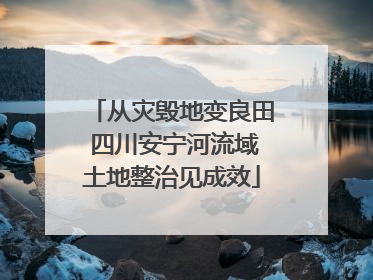 从灾毁地变良田 四川安宁河流域土地整治见成效