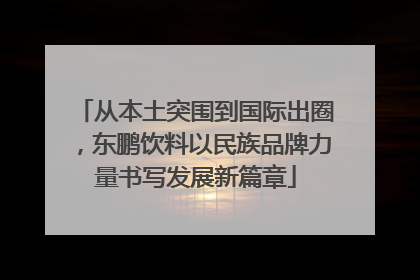 从本土突围到国际出圈，东鹏饮料以民族品牌力量书写发展新篇章
