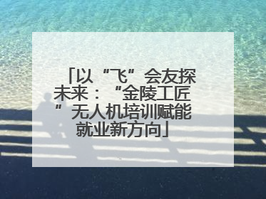 以“飞”会友探未来：“金陵工匠”无人机培训赋能就业新方向