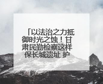 以法治之力抵御时光之蚀！甘肃民勤检察这样保长城遗址 护文化基因