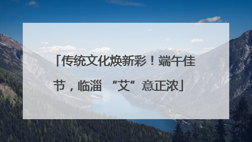 传统文化焕新彩！端午佳节，临淄 “艾”意正浓