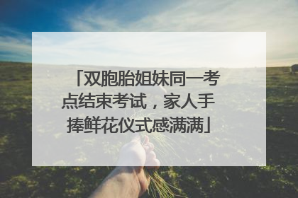 双胞胎姐妹同一考点结束考试，家人手捧鲜花仪式感满满