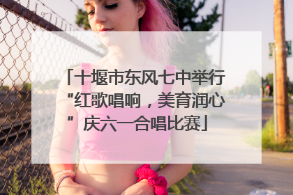 十堰市东风七中举行“红歌唱响，美育润心”庆六一合唱比赛