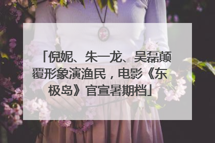 倪妮、朱一龙、吴磊颠覆形象演渔民，电影《东极岛》官宣暑期档