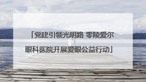 党建引领光明路 零陵爱尔眼科医院开展爱眼公益行动