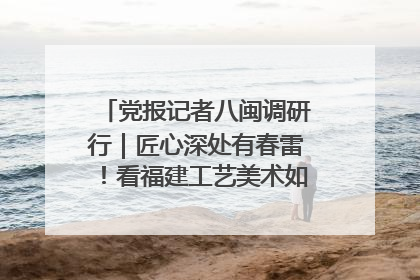 党报记者八闽调研行｜匠心深处有春雷！看福建工艺美术如何创新表达