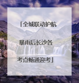 全城联动护航 暴雨后长沙各考点畅通迎考