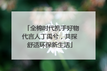 全棉时代携手好物代言人丁禹兮，共探舒适环保新生活