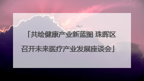 共绘健康产业新蓝图 珠晖区召开未来医疗产业发展座谈会