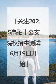 关注2025高招丨公安院校招生测试6月19日开始