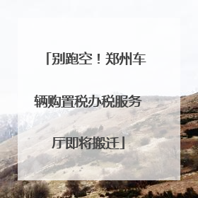 别跑空！郑州车辆购置税办税服务厅即将搬迁