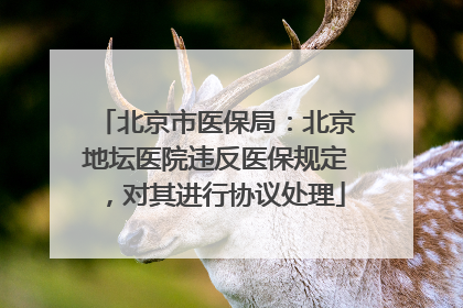 北京市医保局：北京地坛医院违反医保规定，对其进行协议处理