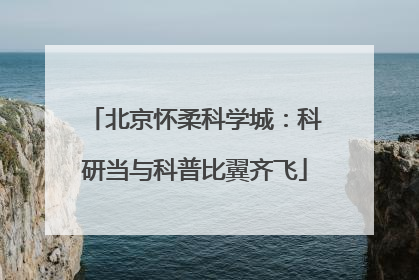 北京怀柔科学城：科研当与科普比翼齐飞