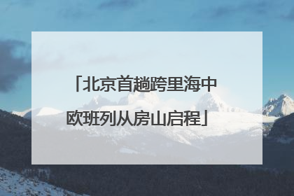 北京首趟跨里海中欧班列从房山启程