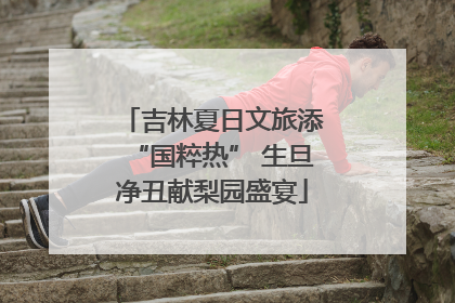 吉林夏日文旅添“国粹热” 生旦净丑献梨园盛宴