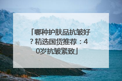 哪种护肤品抗皱好？精选国货推荐：40岁抗皱紧致