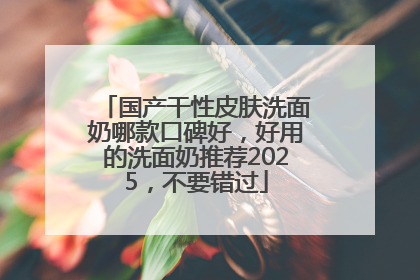 国产干性皮肤洗面奶哪款口碑好，好用的洗面奶推荐2025，不要错过