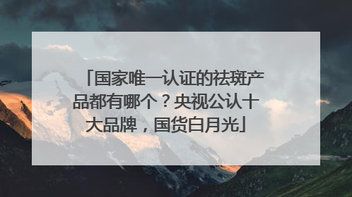 国家唯一认证的祛斑产品都有哪个？央视公认十大品牌，国货白月光