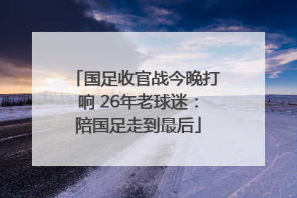 国足收官战今晚打响 26年老球迷：陪国足走到最后