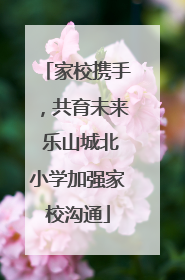 家校携手，共育未来 乐山城北小学加强家校沟通