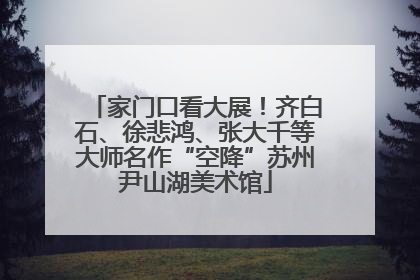 家门口看大展！齐白石、徐悲鸿、张大千等大师名作“空降”苏州尹山湖美术馆