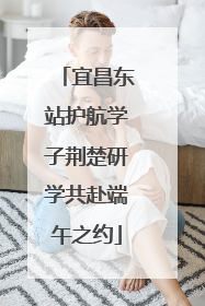 宜昌东站护航学子荆楚研学共赴端午之约