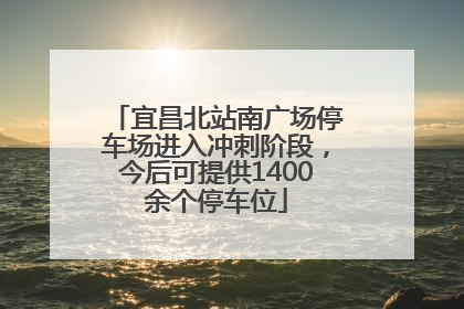 宜昌北站南广场停车场进入冲刺阶段，今后可提供1400余个停车位