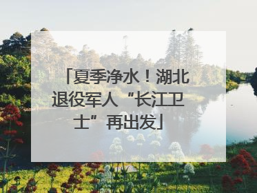 夏季净水！湖北退役军人“长江卫士”再出发