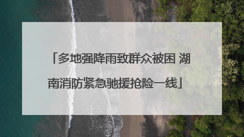 多地强降雨致群众被困 湖南消防紧急驰援抢险一线