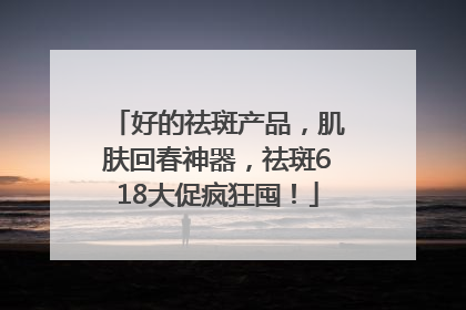 好的祛斑产品，肌肤回春神器，祛斑618大促疯狂囤！