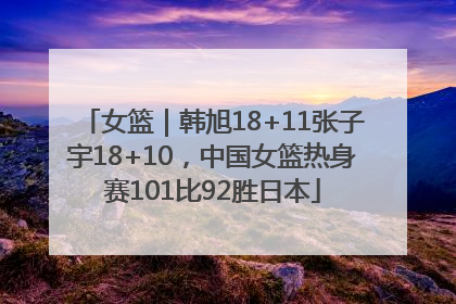 女篮｜韩旭18+11张子宇18+10，中国女篮热身赛101比92胜日本