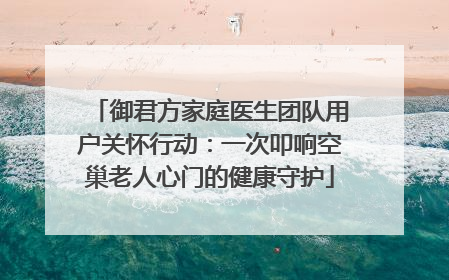 御君方家庭医生团队用户关怀行动：一次叩响空巢老人心门的健康守护