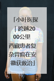 小叶医探｜跨越2000公里 西藏患者复杂胃癌在安徽获救治