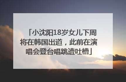 小沈阳18岁女儿下周将在韩国出道，此前在演唱会登台唱跳遭吐槽